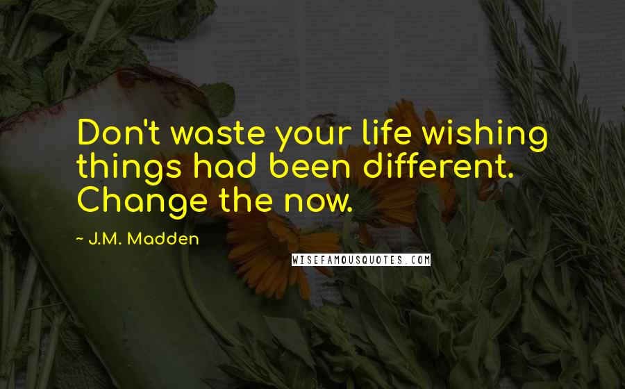 J.M. Madden Quotes: Don't waste your life wishing things had been different. Change the now.