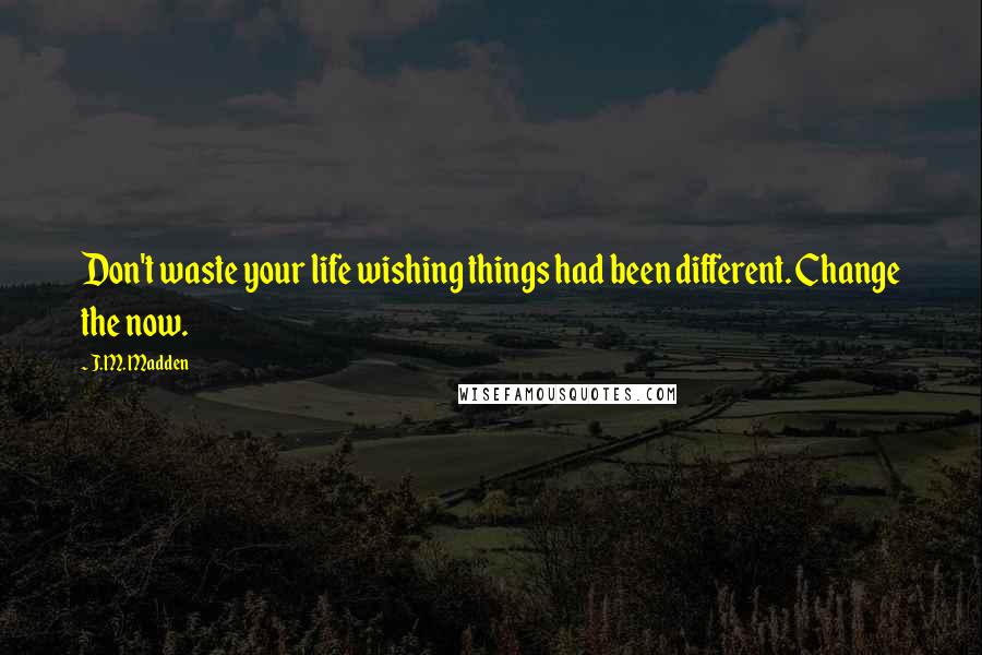 J.M. Madden Quotes: Don't waste your life wishing things had been different. Change the now.