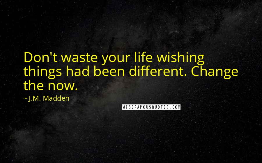 J.M. Madden Quotes: Don't waste your life wishing things had been different. Change the now.