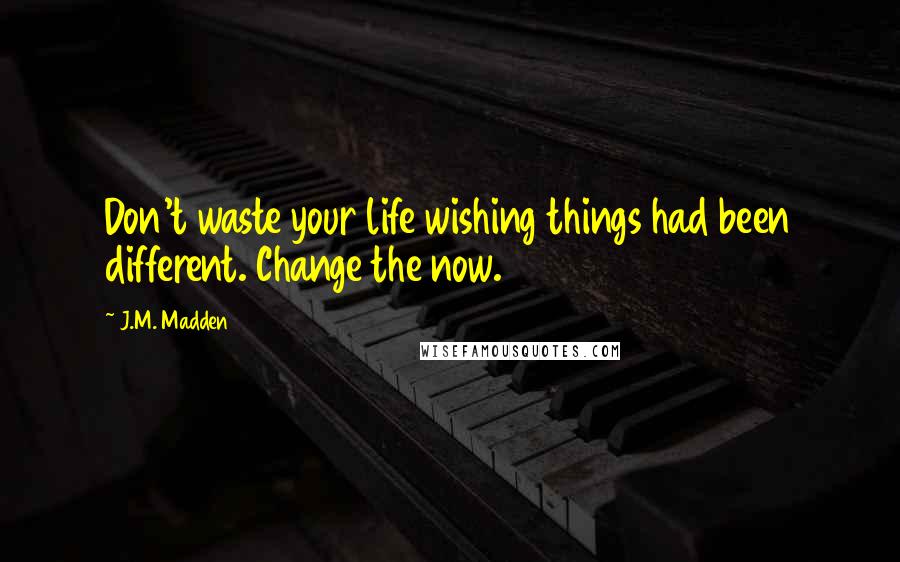 J.M. Madden Quotes: Don't waste your life wishing things had been different. Change the now.