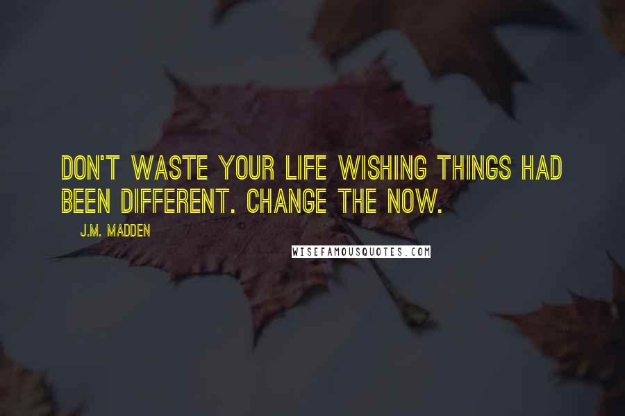 J.M. Madden Quotes: Don't waste your life wishing things had been different. Change the now.