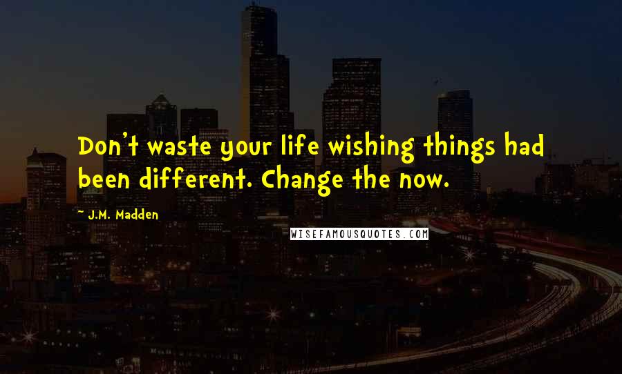 J.M. Madden Quotes: Don't waste your life wishing things had been different. Change the now.