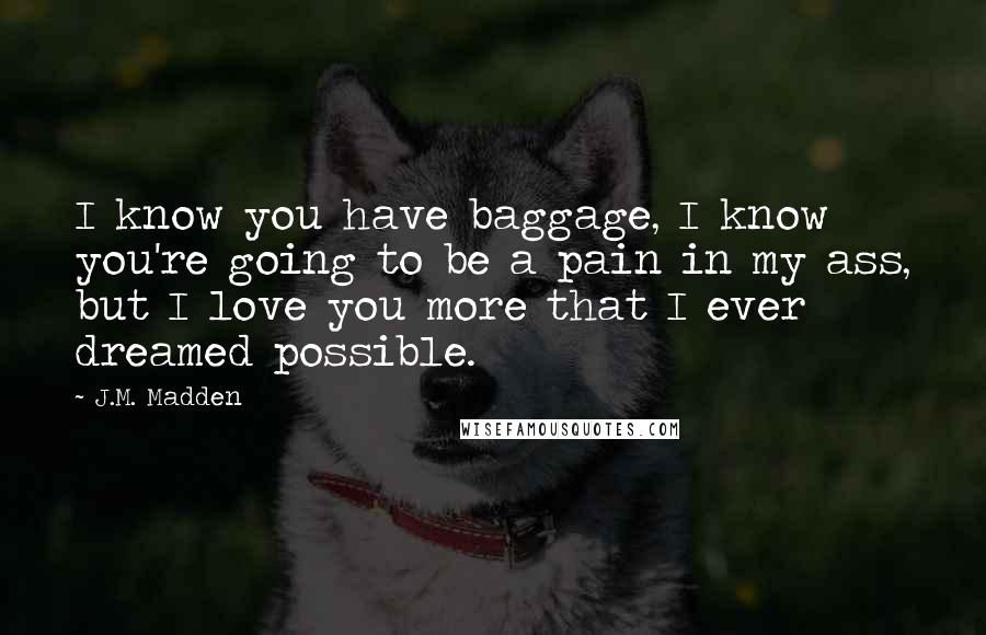 J.M. Madden Quotes: I know you have baggage, I know you're going to be a pain in my ass, but I love you more that I ever dreamed possible.