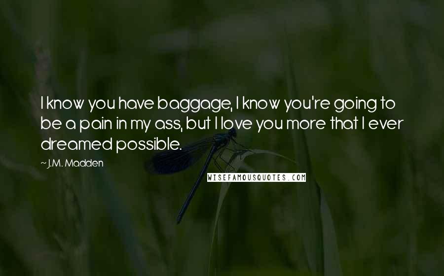 J.M. Madden Quotes: I know you have baggage, I know you're going to be a pain in my ass, but I love you more that I ever dreamed possible.