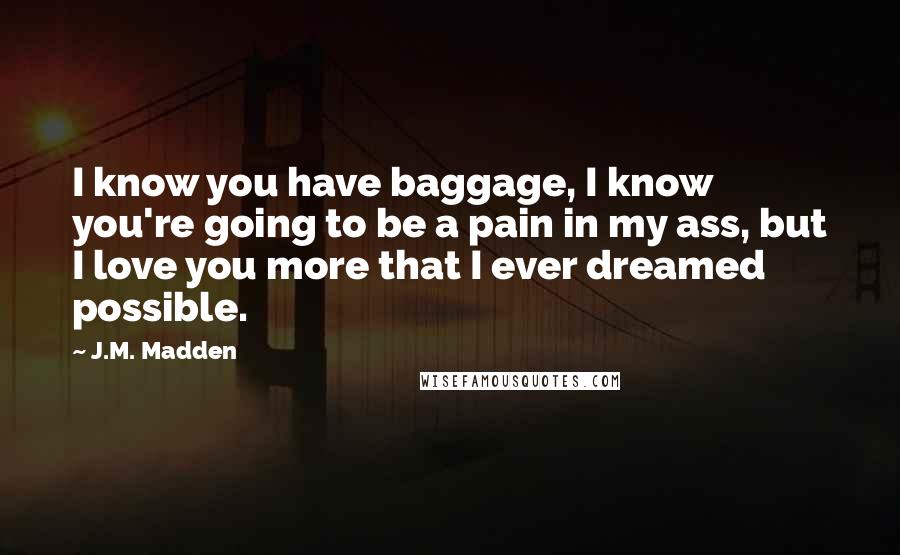 J.M. Madden Quotes: I know you have baggage, I know you're going to be a pain in my ass, but I love you more that I ever dreamed possible.
