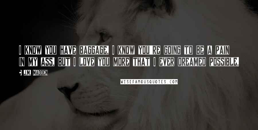 J.M. Madden Quotes: I know you have baggage, I know you're going to be a pain in my ass, but I love you more that I ever dreamed possible.