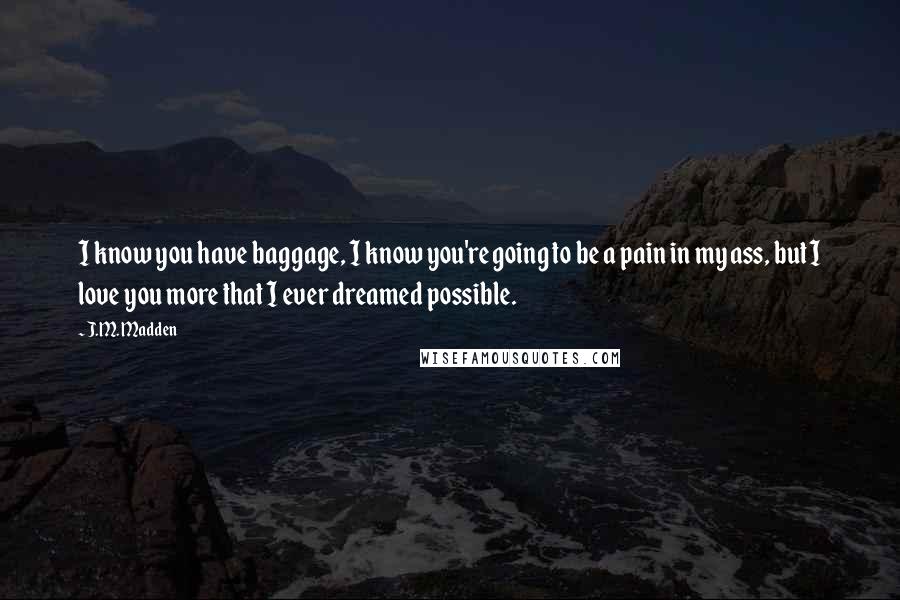 J.M. Madden Quotes: I know you have baggage, I know you're going to be a pain in my ass, but I love you more that I ever dreamed possible.