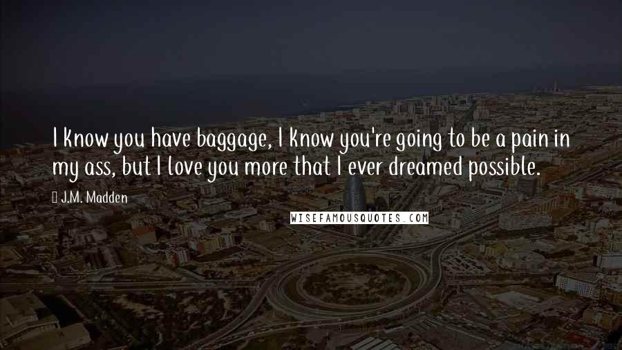 J.M. Madden Quotes: I know you have baggage, I know you're going to be a pain in my ass, but I love you more that I ever dreamed possible.