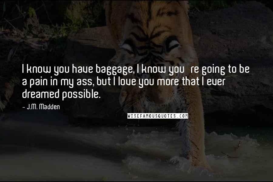 J.M. Madden Quotes: I know you have baggage, I know you're going to be a pain in my ass, but I love you more that I ever dreamed possible.