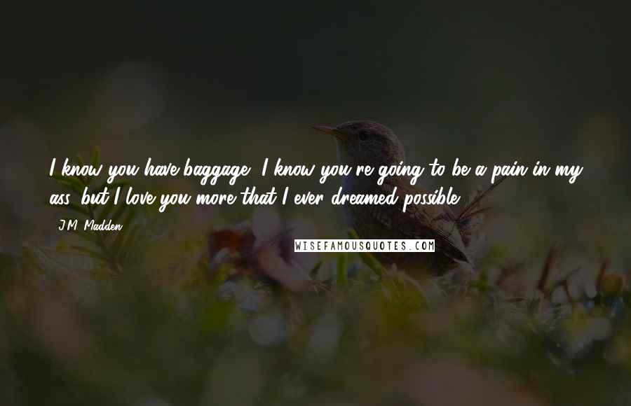 J.M. Madden Quotes: I know you have baggage, I know you're going to be a pain in my ass, but I love you more that I ever dreamed possible.