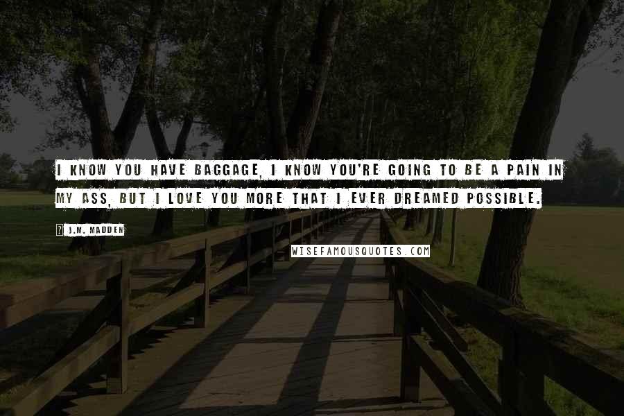 J.M. Madden Quotes: I know you have baggage, I know you're going to be a pain in my ass, but I love you more that I ever dreamed possible.