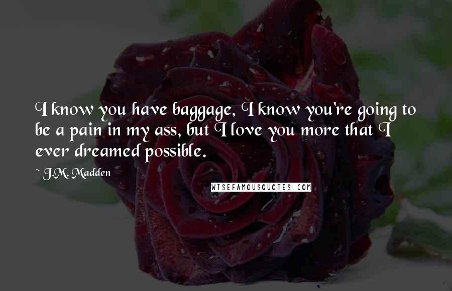 J.M. Madden Quotes: I know you have baggage, I know you're going to be a pain in my ass, but I love you more that I ever dreamed possible.