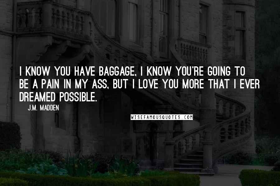 J.M. Madden Quotes: I know you have baggage, I know you're going to be a pain in my ass, but I love you more that I ever dreamed possible.