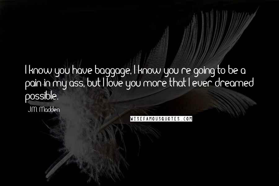 J.M. Madden Quotes: I know you have baggage, I know you're going to be a pain in my ass, but I love you more that I ever dreamed possible.