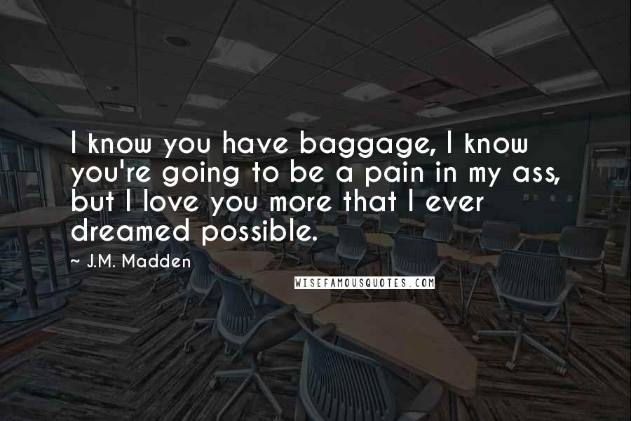 J.M. Madden Quotes: I know you have baggage, I know you're going to be a pain in my ass, but I love you more that I ever dreamed possible.