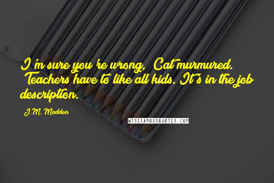 J.M. Madden Quotes: I'm sure you're wrong," Cat murmured. "Teachers have to like all kids. It's in the job description.