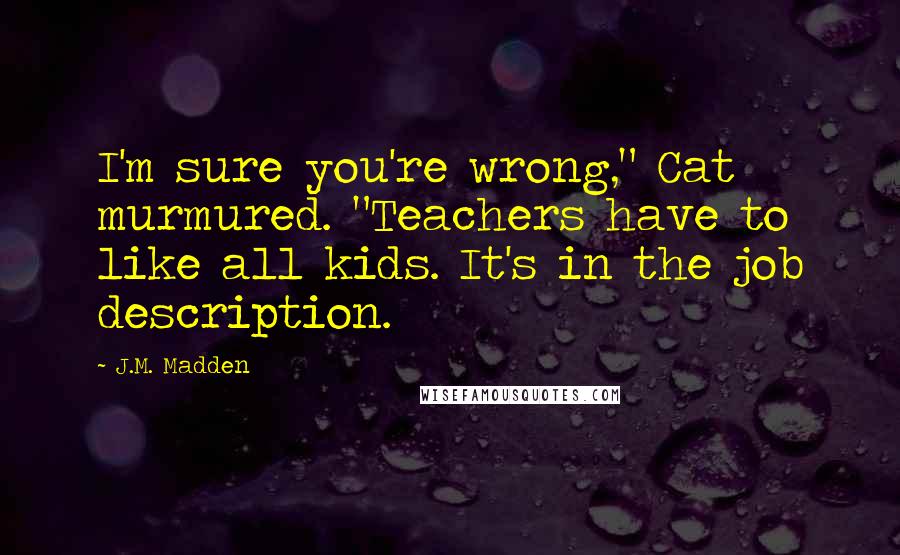 J.M. Madden Quotes: I'm sure you're wrong," Cat murmured. "Teachers have to like all kids. It's in the job description.