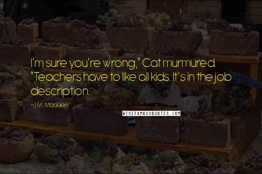 J.M. Madden Quotes: I'm sure you're wrong," Cat murmured. "Teachers have to like all kids. It's in the job description.