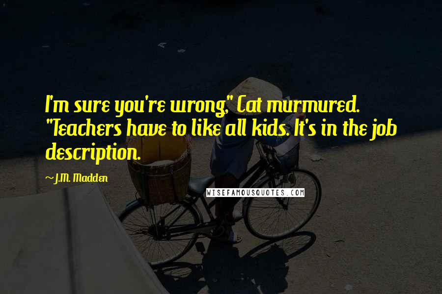 J.M. Madden Quotes: I'm sure you're wrong," Cat murmured. "Teachers have to like all kids. It's in the job description.