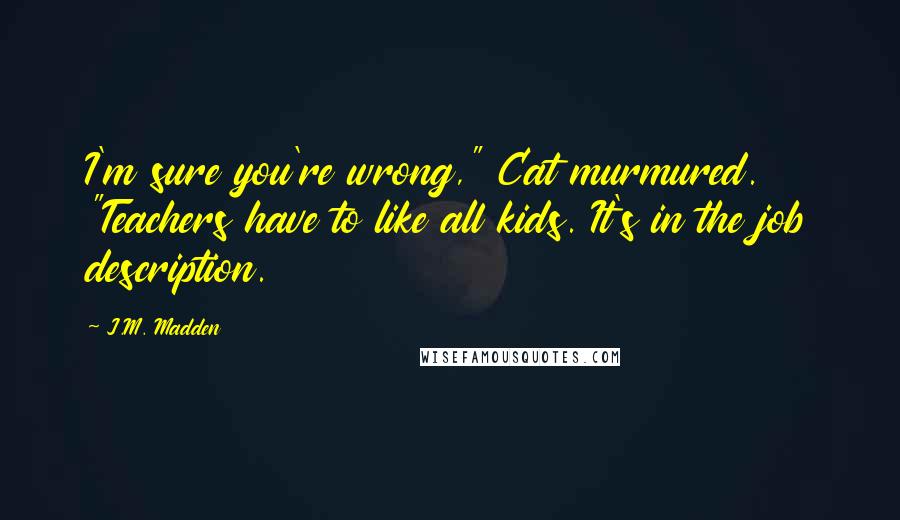 J.M. Madden Quotes: I'm sure you're wrong," Cat murmured. "Teachers have to like all kids. It's in the job description.