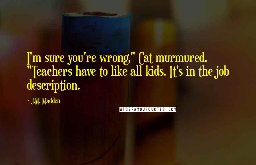 J.M. Madden Quotes: I'm sure you're wrong," Cat murmured. "Teachers have to like all kids. It's in the job description.