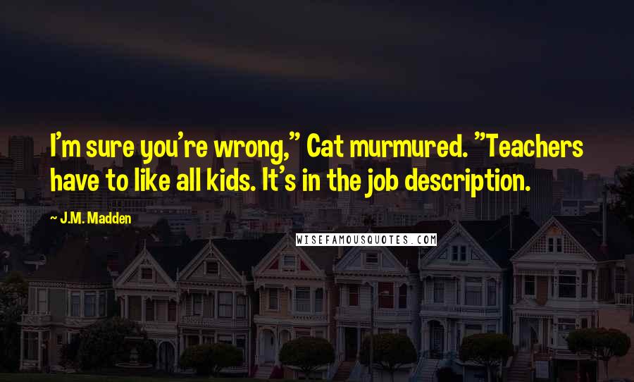 J.M. Madden Quotes: I'm sure you're wrong," Cat murmured. "Teachers have to like all kids. It's in the job description.