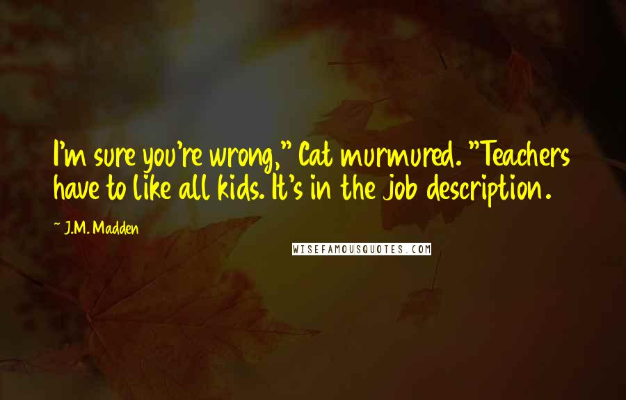 J.M. Madden Quotes: I'm sure you're wrong," Cat murmured. "Teachers have to like all kids. It's in the job description.