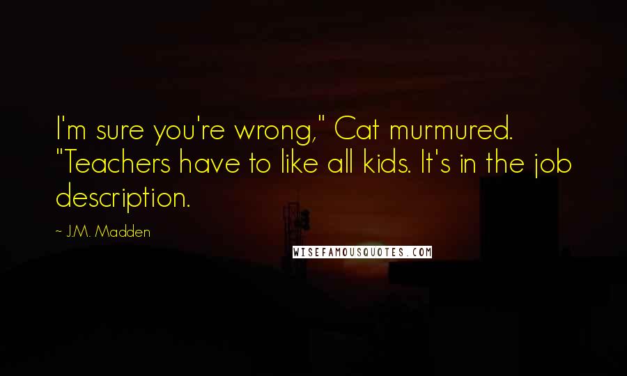 J.M. Madden Quotes: I'm sure you're wrong," Cat murmured. "Teachers have to like all kids. It's in the job description.