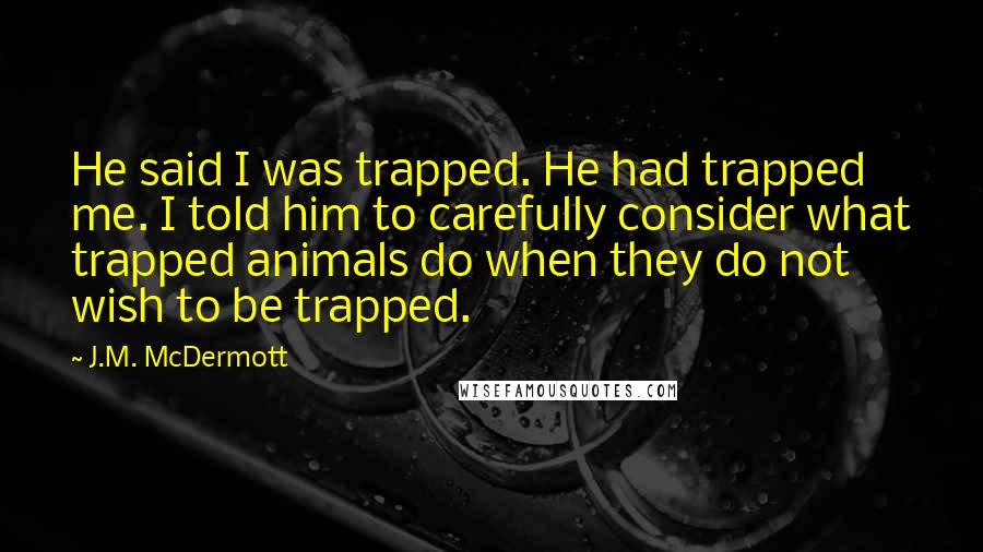 J.M. McDermott Quotes: He said I was trapped. He had trapped me. I told him to carefully consider what trapped animals do when they do not wish to be trapped.