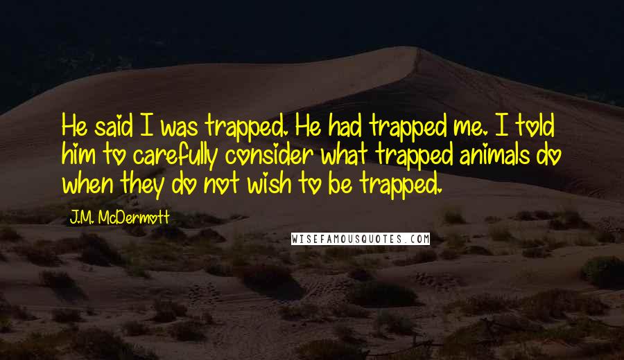 J.M. McDermott Quotes: He said I was trapped. He had trapped me. I told him to carefully consider what trapped animals do when they do not wish to be trapped.