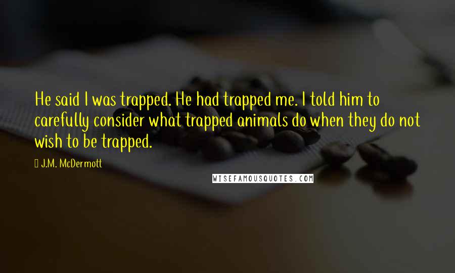 J.M. McDermott Quotes: He said I was trapped. He had trapped me. I told him to carefully consider what trapped animals do when they do not wish to be trapped.