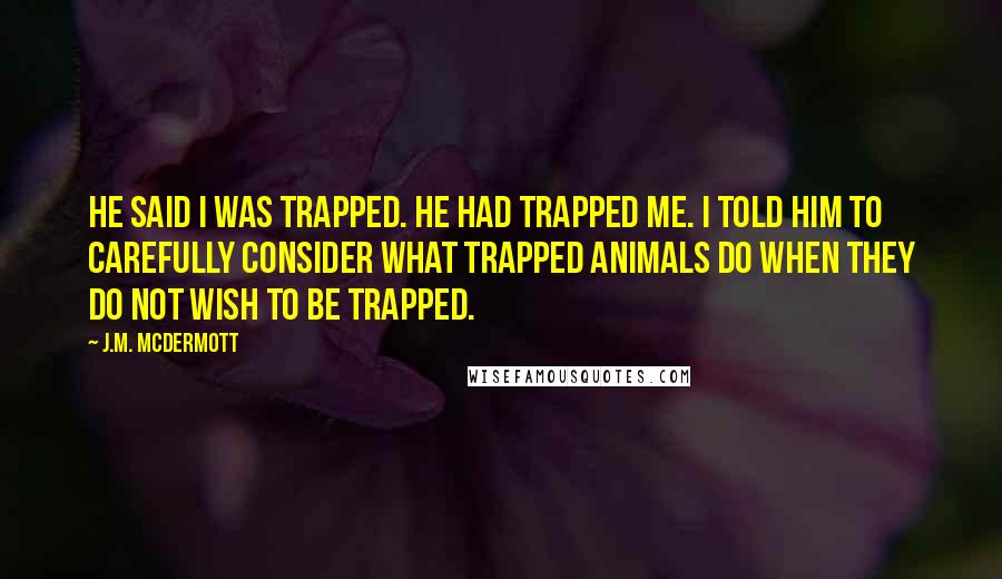 J.M. McDermott Quotes: He said I was trapped. He had trapped me. I told him to carefully consider what trapped animals do when they do not wish to be trapped.