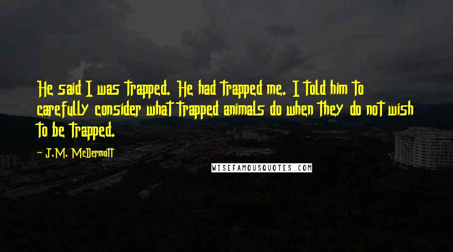 J.M. McDermott Quotes: He said I was trapped. He had trapped me. I told him to carefully consider what trapped animals do when they do not wish to be trapped.