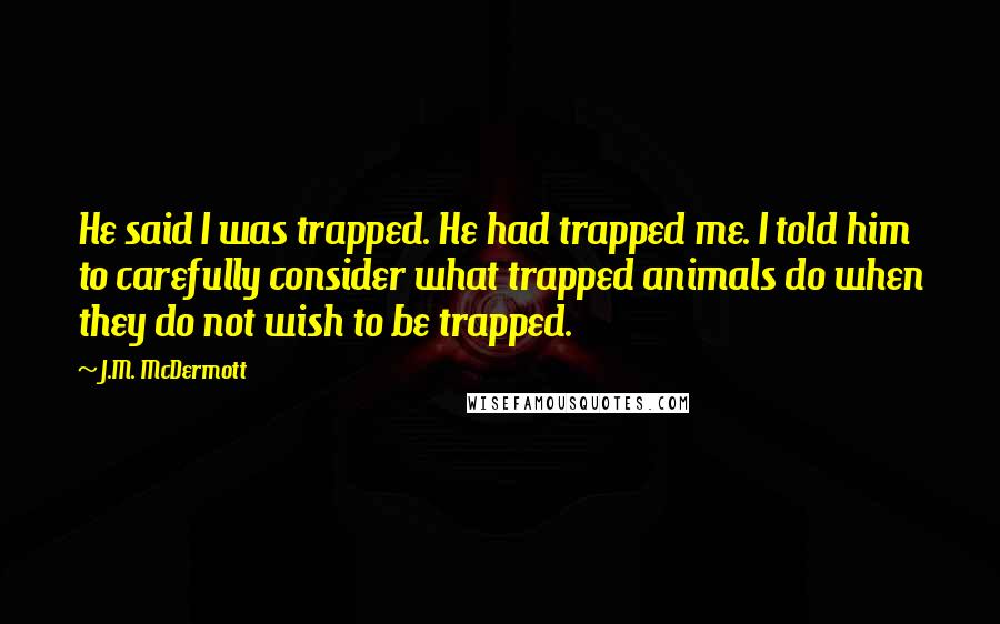 J.M. McDermott Quotes: He said I was trapped. He had trapped me. I told him to carefully consider what trapped animals do when they do not wish to be trapped.