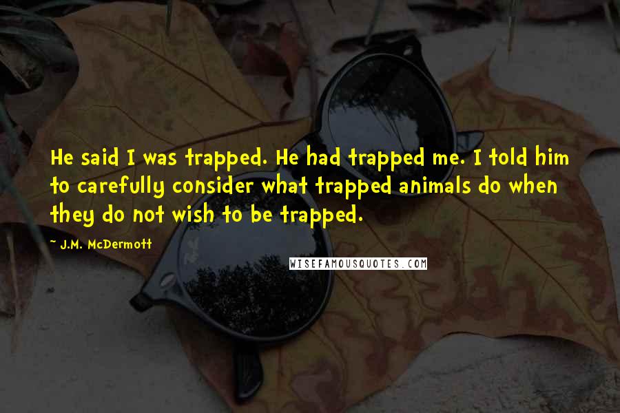 J.M. McDermott Quotes: He said I was trapped. He had trapped me. I told him to carefully consider what trapped animals do when they do not wish to be trapped.