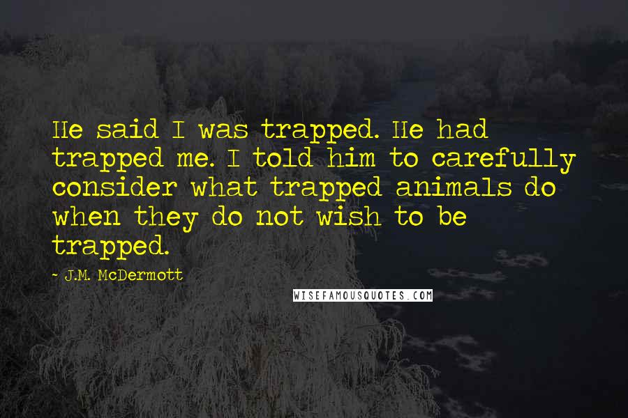 J.M. McDermott Quotes: He said I was trapped. He had trapped me. I told him to carefully consider what trapped animals do when they do not wish to be trapped.