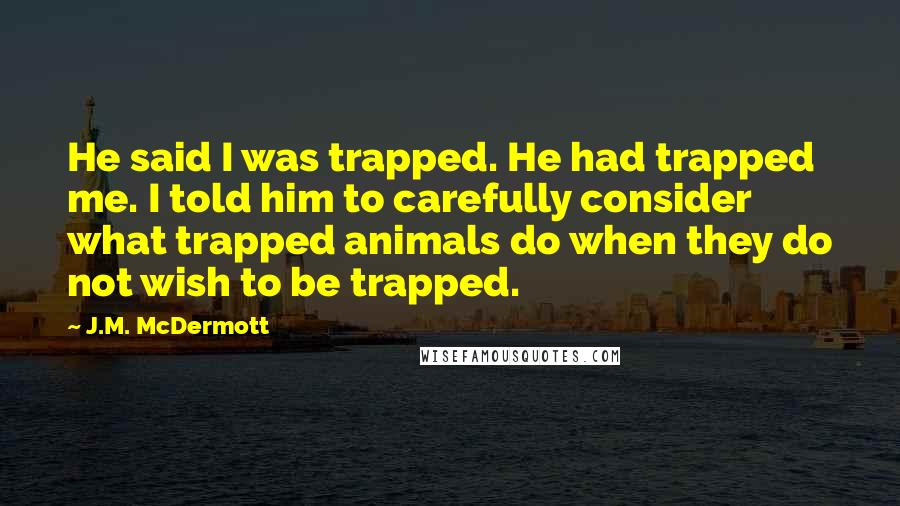 J.M. McDermott Quotes: He said I was trapped. He had trapped me. I told him to carefully consider what trapped animals do when they do not wish to be trapped.