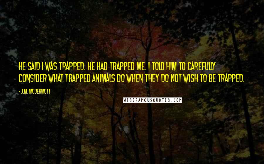 J.M. McDermott Quotes: He said I was trapped. He had trapped me. I told him to carefully consider what trapped animals do when they do not wish to be trapped.