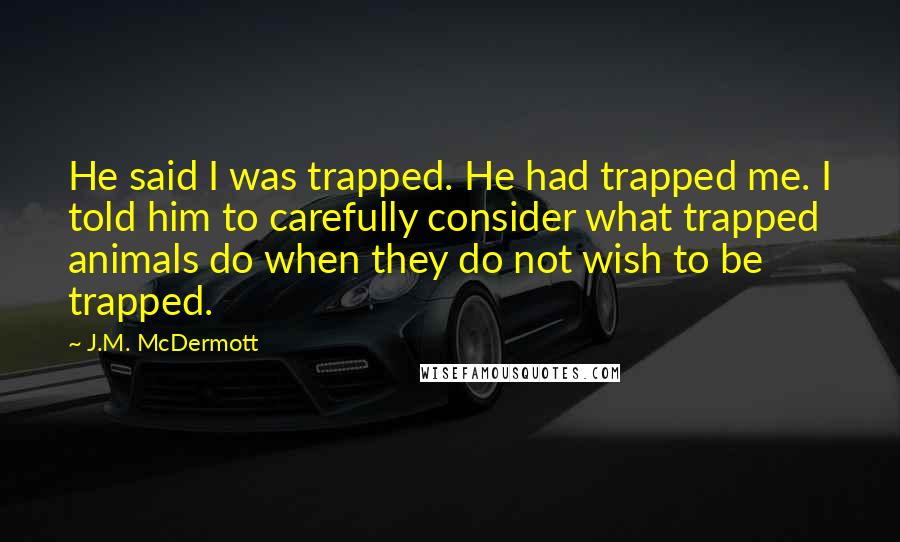 J.M. McDermott Quotes: He said I was trapped. He had trapped me. I told him to carefully consider what trapped animals do when they do not wish to be trapped.