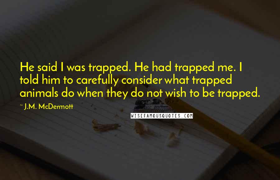 J.M. McDermott Quotes: He said I was trapped. He had trapped me. I told him to carefully consider what trapped animals do when they do not wish to be trapped.