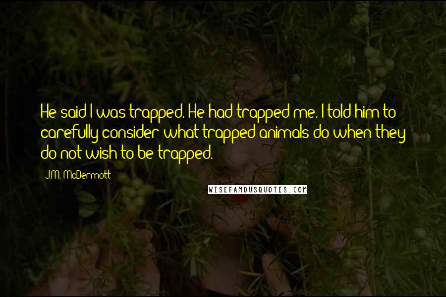 J.M. McDermott Quotes: He said I was trapped. He had trapped me. I told him to carefully consider what trapped animals do when they do not wish to be trapped.