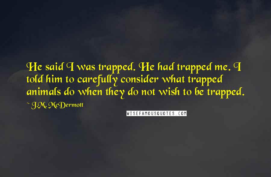J.M. McDermott Quotes: He said I was trapped. He had trapped me. I told him to carefully consider what trapped animals do when they do not wish to be trapped.