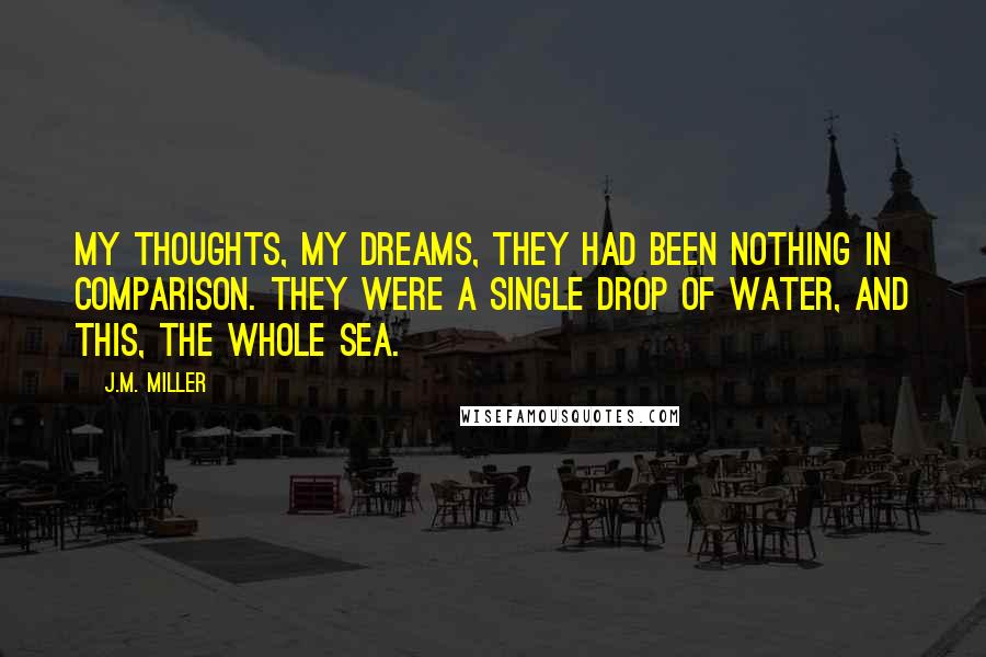 J.M. Miller Quotes: My thoughts, my dreams, they had been nothing in comparison. They were a single drop of water, and this, the whole sea.