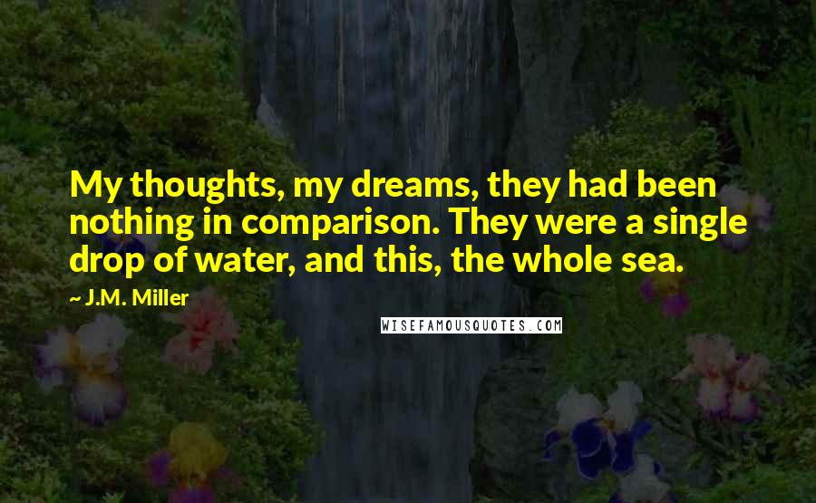 J.M. Miller Quotes: My thoughts, my dreams, they had been nothing in comparison. They were a single drop of water, and this, the whole sea.