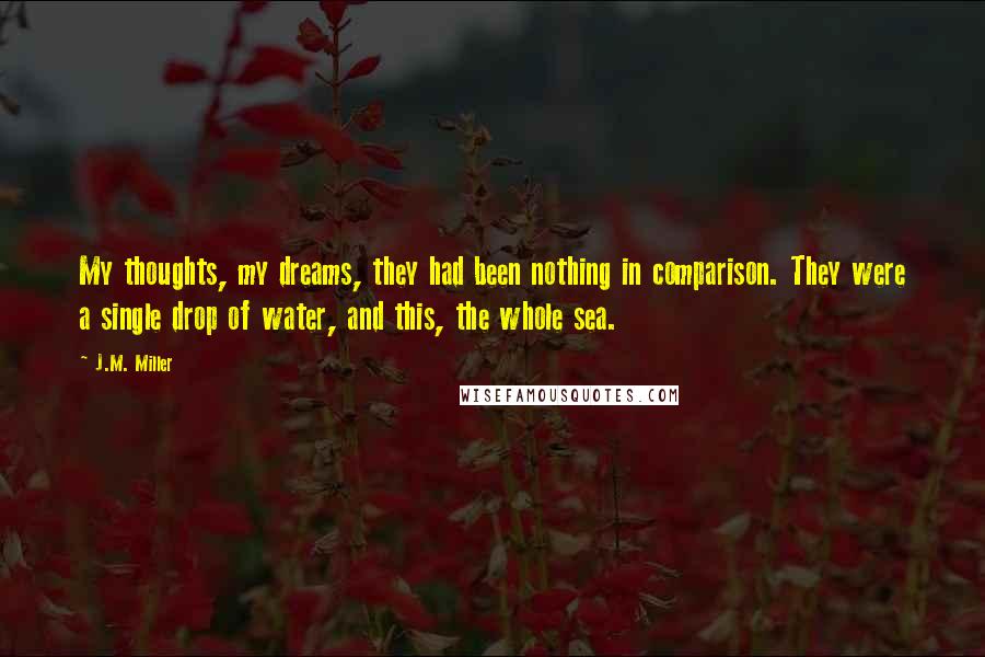 J.M. Miller Quotes: My thoughts, my dreams, they had been nothing in comparison. They were a single drop of water, and this, the whole sea.