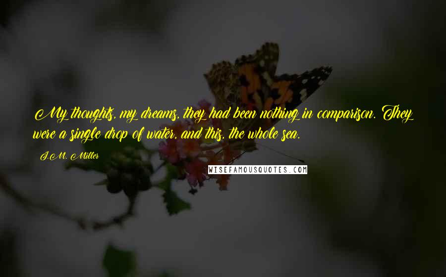 J.M. Miller Quotes: My thoughts, my dreams, they had been nothing in comparison. They were a single drop of water, and this, the whole sea.