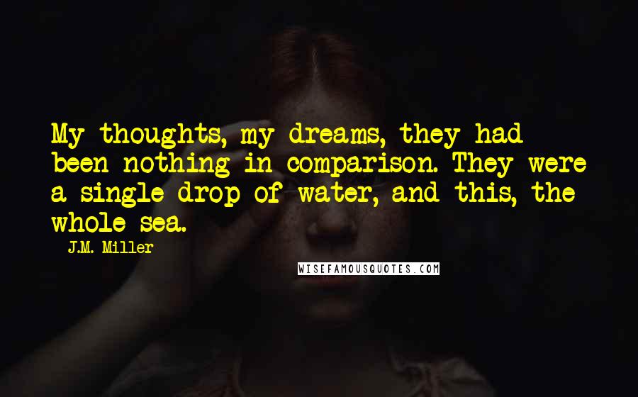 J.M. Miller Quotes: My thoughts, my dreams, they had been nothing in comparison. They were a single drop of water, and this, the whole sea.