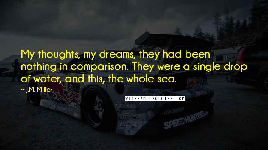 J.M. Miller Quotes: My thoughts, my dreams, they had been nothing in comparison. They were a single drop of water, and this, the whole sea.