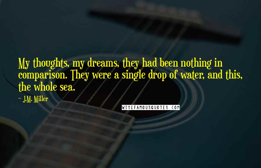 J.M. Miller Quotes: My thoughts, my dreams, they had been nothing in comparison. They were a single drop of water, and this, the whole sea.