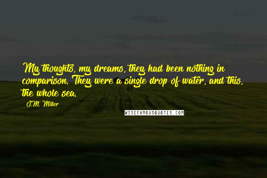 J.M. Miller Quotes: My thoughts, my dreams, they had been nothing in comparison. They were a single drop of water, and this, the whole sea.